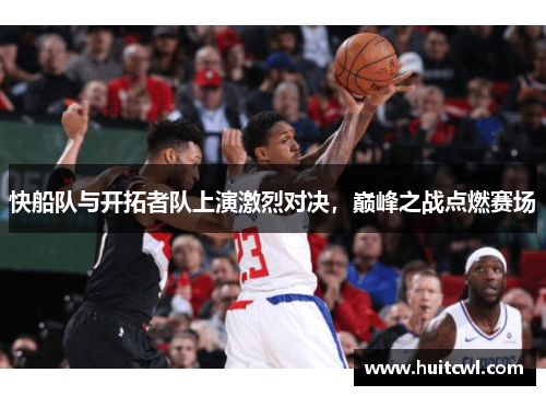 快船队与开拓者队上演激烈对决，巅峰之战点燃赛场