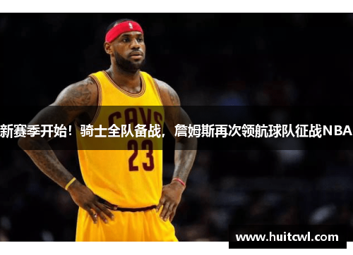 新赛季开始！骑士全队备战，詹姆斯再次领航球队征战NBA