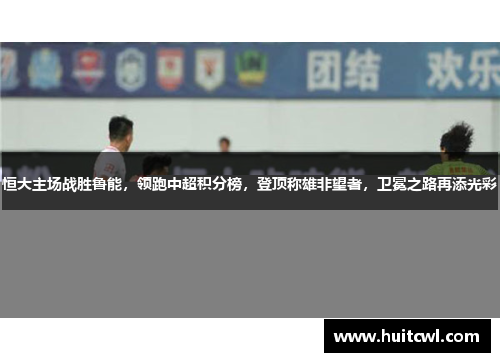恒大主场战胜鲁能，领跑中超积分榜，登顶称雄非望者，卫冕之路再添光彩